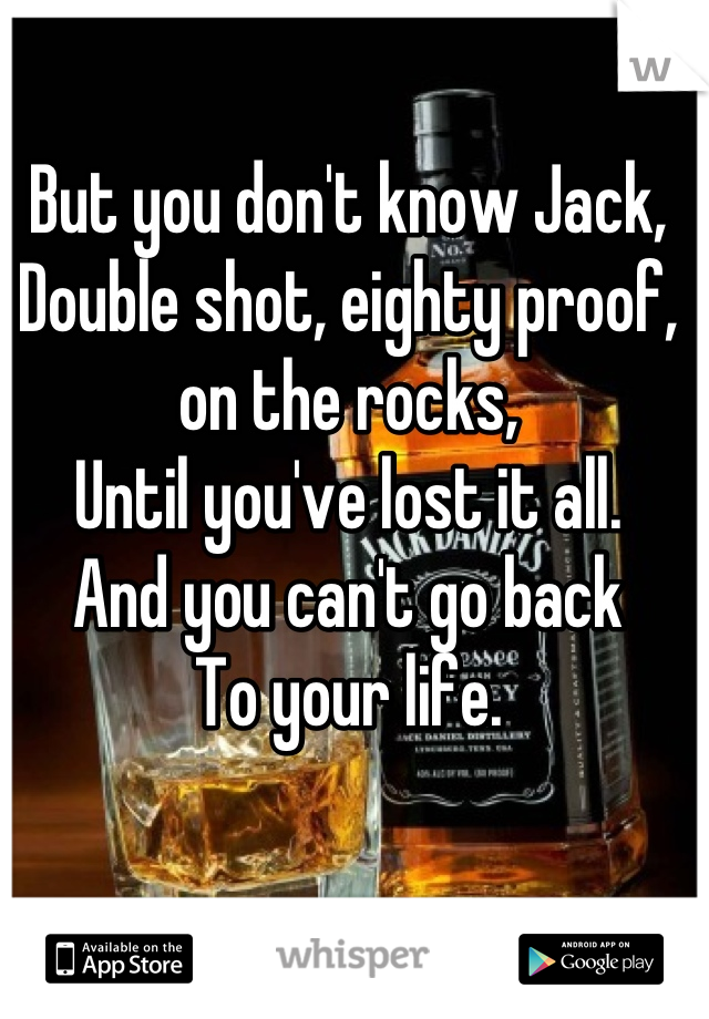But you don't know Jack,
Double shot, eighty proof, on the rocks,
Until you've lost it all.
And you can't go back
To your life.