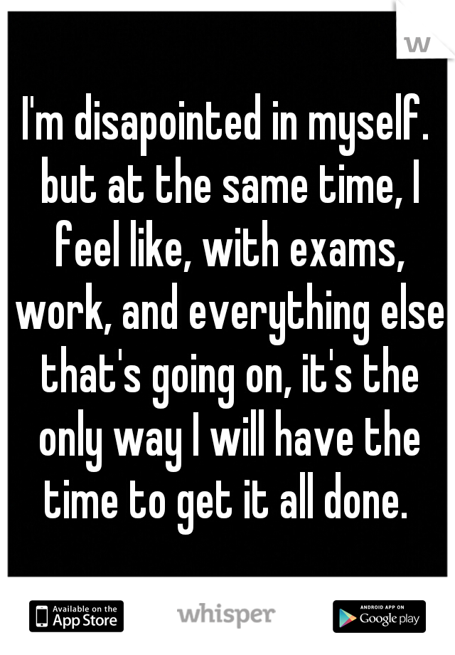 I'm disapointed in myself. but at the same time, I feel like, with exams, work, and everything else that's going on, it's the only way I will have the time to get it all done. 