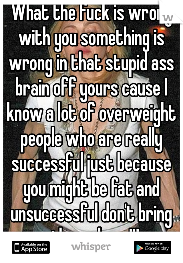 What the fuck is wrong with you something is wrong in that stupid ass brain off yours cause I know a lot of overweight people who are really successful just because you might be fat and unsuccessful don't bring others down!!!