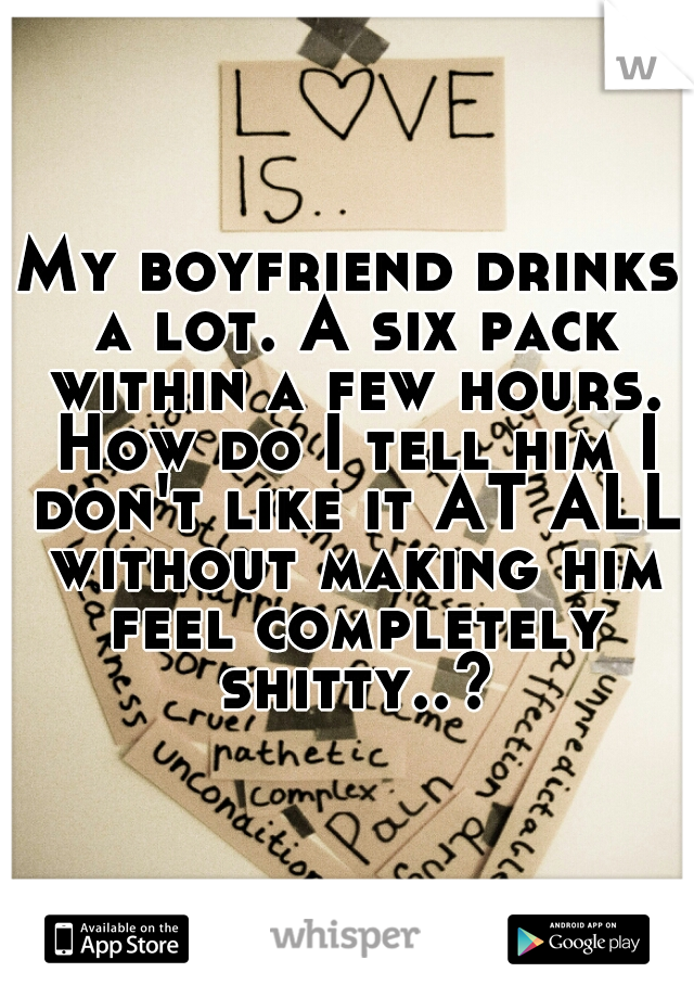My boyfriend drinks a lot. A six pack within a few hours. How do I tell him I don't like it AT ALL without making him feel completely shitty..?