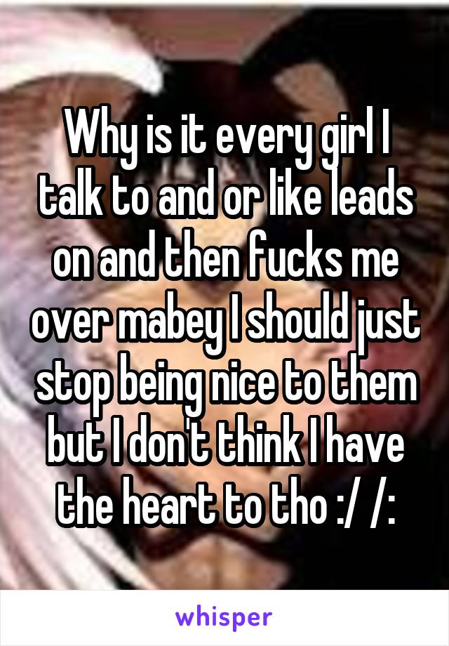 Why is it every girl I talk to and or like leads on and then fucks me over mabey I should just stop being nice to them but I don't think I have the heart to tho :/ /: