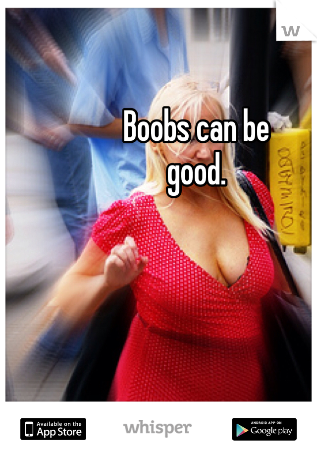 Boobs can be
good.