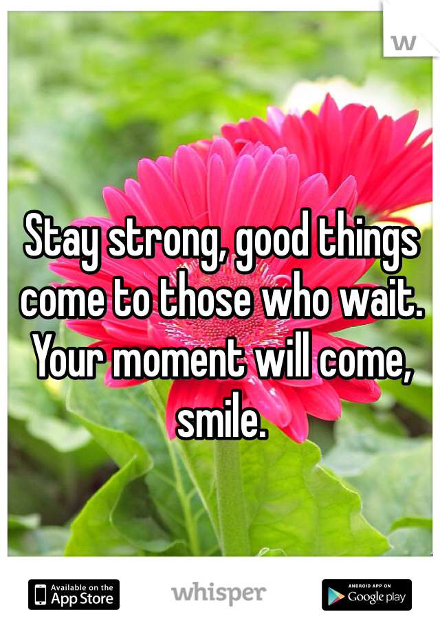 Stay strong, good things come to those who wait. Your moment will come, smile.