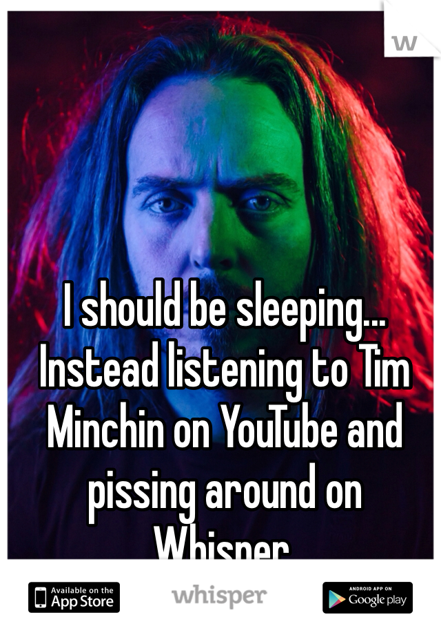 I should be sleeping... Instead listening to Tim Minchin on YouTube and pissing around on Whisper.