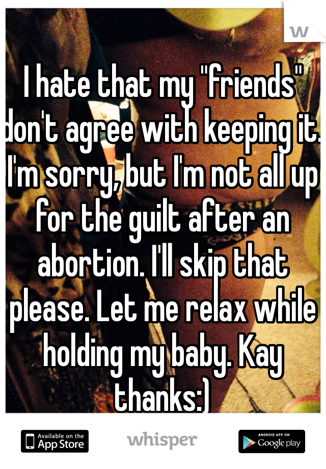 I hate that my "friends" don't agree with keeping it. I'm sorry, but I'm not all up for the guilt after an abortion. I'll skip that please. Let me relax while holding my baby. Kay thanks:) 