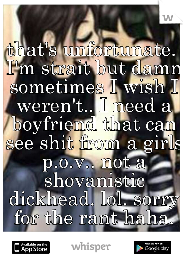 that's unfortunate. I'm strait but damn sometimes I wish I weren't.. I need a boyfriend that can see shit from a girls p.o.v.. not a shovanistic dickhead. lol. sorry for the rant haha.
