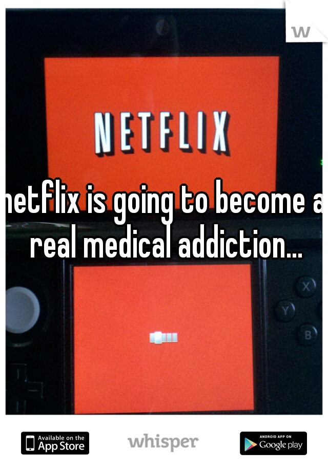 netflix is going to become a real medical addiction...