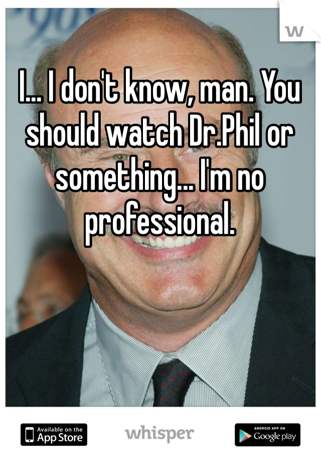I... I don't know, man. You should watch Dr.Phil or something... I'm no professional.