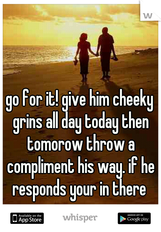 go for it! give him cheeky grins all day today then tomorow throw a compliment his way. if he responds your in there 