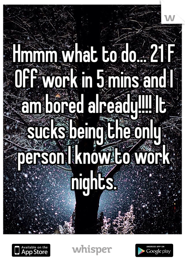 Hmmm what to do... 21 F Off work in 5 mins and I am bored already!!!! It sucks being the only person I know to work nights. 