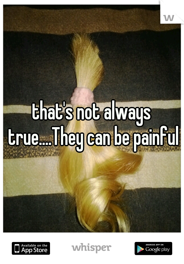 that's not always true....They can be painful