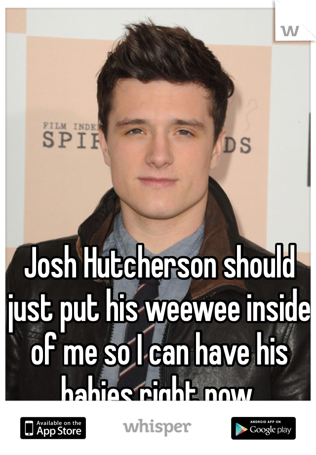 Josh Hutcherson should just put his weewee inside of me so I can have his babies right now. 