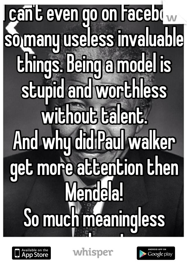 I can't even go on Facebook, so many useless invaluable things. Being a model is stupid and worthless without talent. 
And why did Paul walker get more attention then Mendela! 
So much meaningless garbage! 