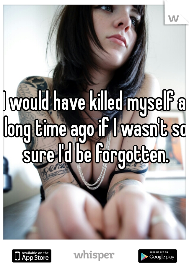 I would have killed myself a long time ago if I wasn't so sure I'd be forgotten.