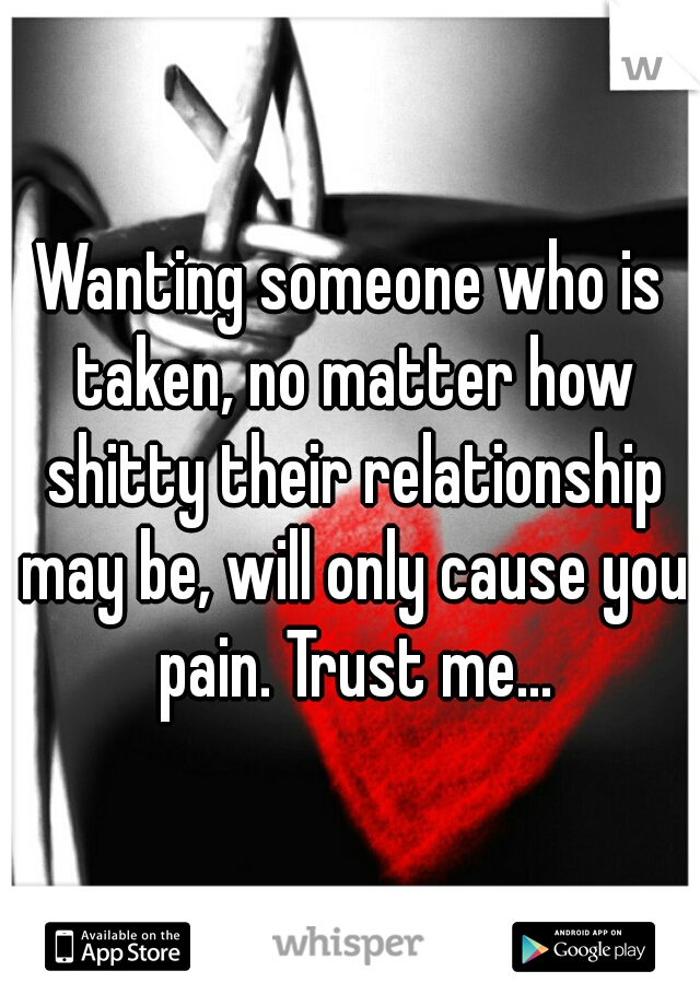 Wanting someone who is taken, no matter how shitty their relationship may be, will only cause you pain. Trust me...