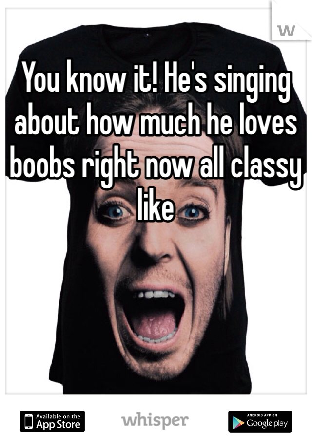 You know it! He's singing about how much he loves boobs right now all classy like