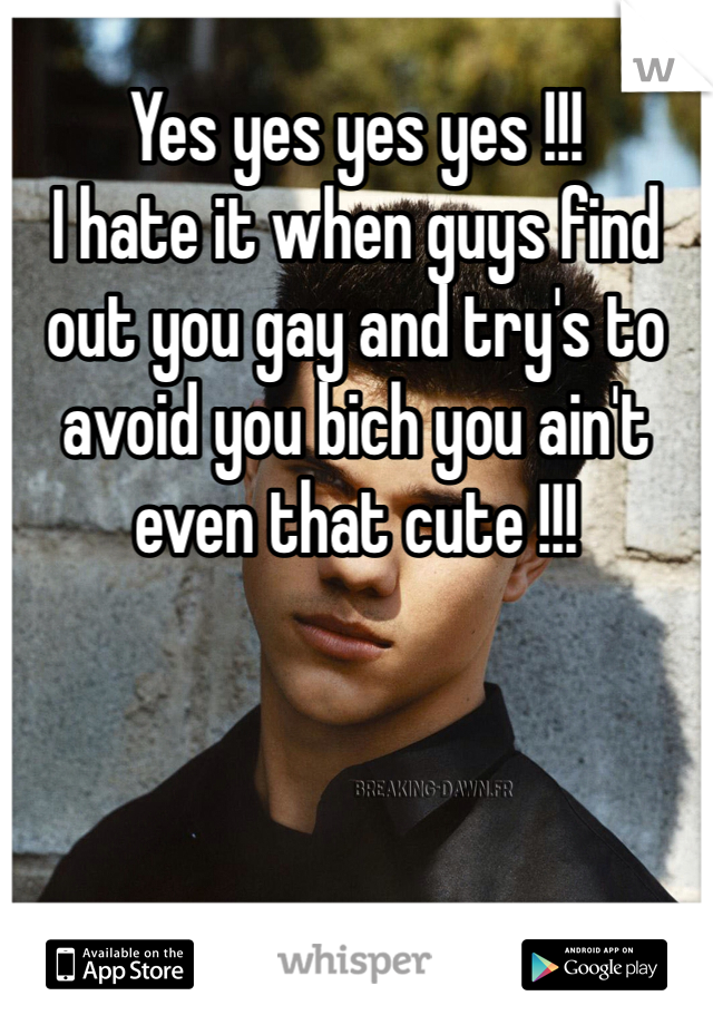 Yes yes yes yes !!! 
I hate it when guys find out you gay and try's to avoid you bich you ain't even that cute !!! 