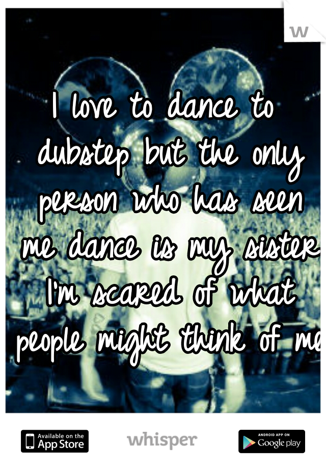 I love to dance to dubstep but the only person who has seen me dance is my sister I'm scared of what people might think of me 