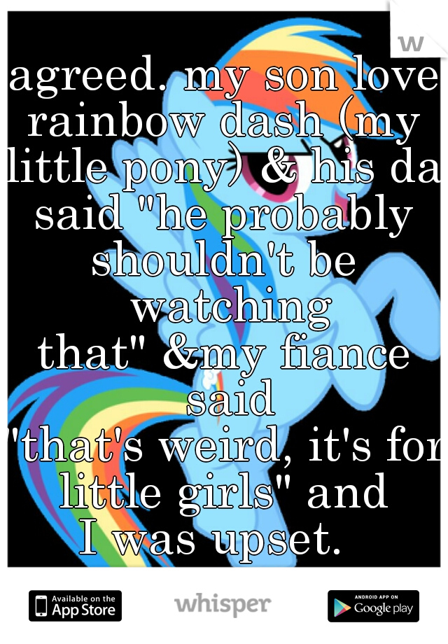 agreed. my son loves
rainbow dash (my
little pony) & his dad
said "he probably
shouldn't be watching
that" &my fiance said
"that's weird, it's for
little girls" and
I was upset.  