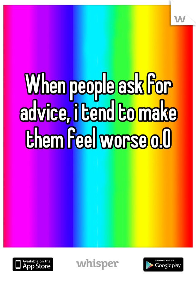 When people ask for advice, i tend to make them feel worse o.O