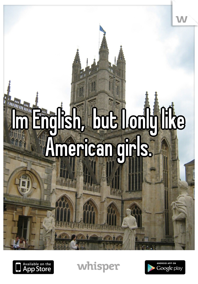 Im English,  but I only like American girls. 