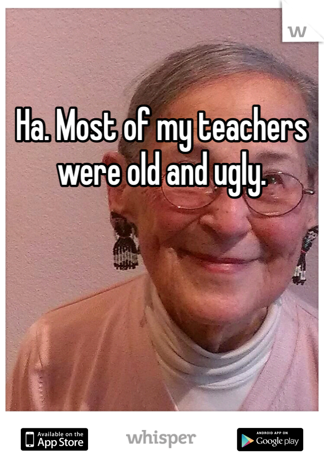 Ha. Most of my teachers were old and ugly. 