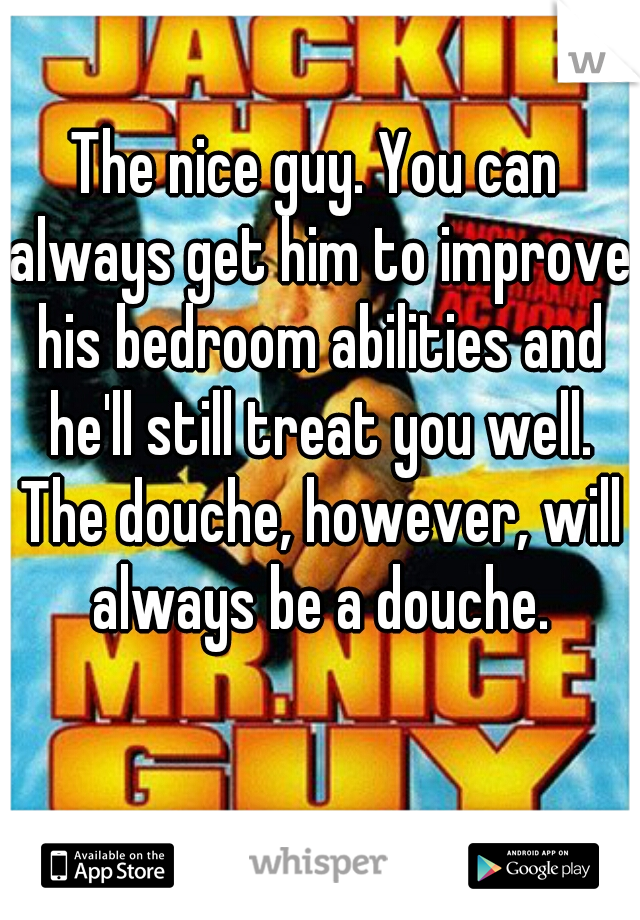 The nice guy. You can always get him to improve his bedroom abilities and he'll still treat you well. The douche, however, will always be a douche.