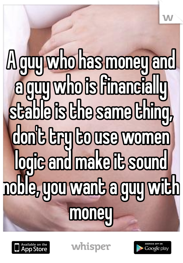 A guy who has money and a guy who is financially stable is the same thing, don't try to use women logic and make it sound noble, you want a guy with money