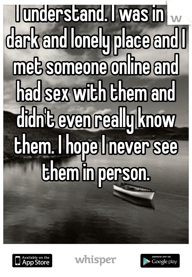 I understand. I was in a dark and lonely place and I met someone online and had sex with them and didn't even really know them. I hope I never see them in person.