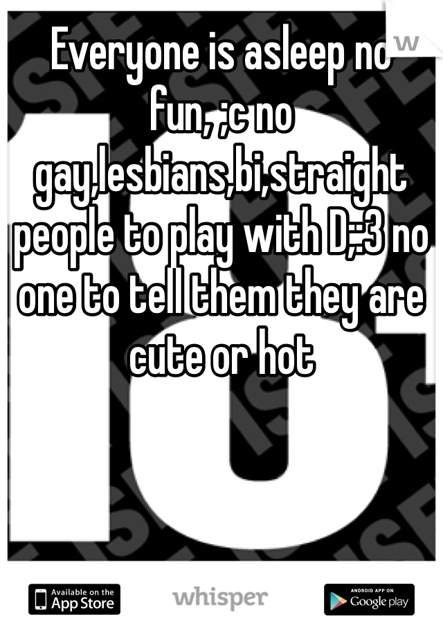 Everyone is asleep no fun, ;c no gay,lesbians,bi,straight people to play with D;:3 no one to tell them they are cute or hot