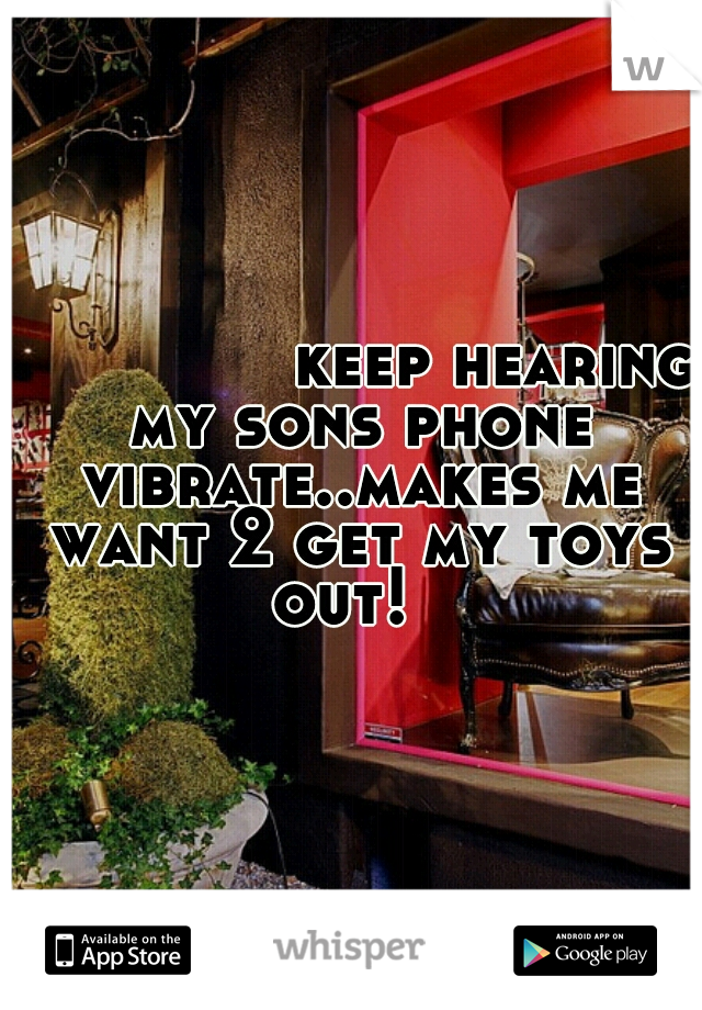 
              keep hearing my sons phone vibrate..makes me want 2 get my toys out!  