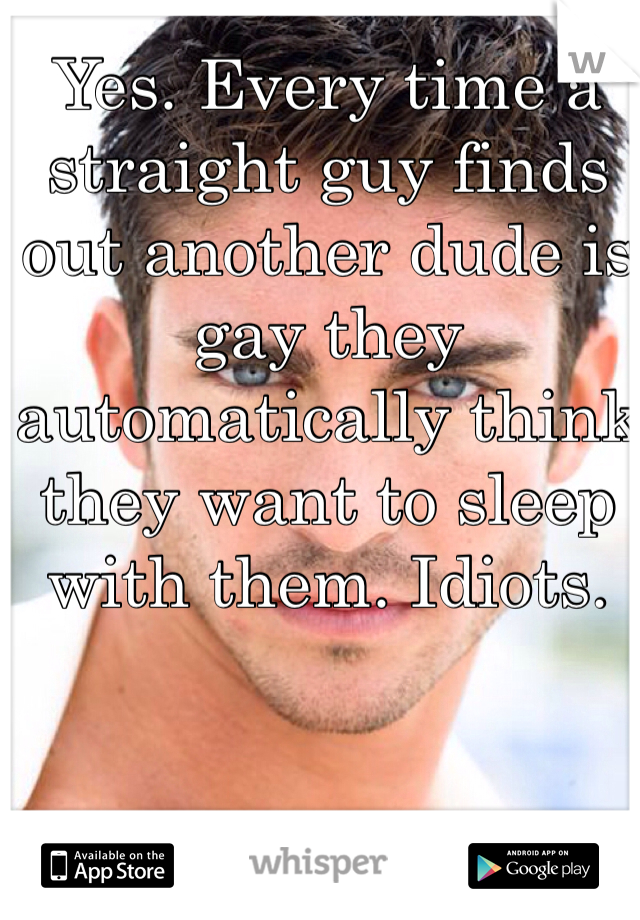 Yes. Every time a straight guy finds out another dude is gay they automatically think they want to sleep with them. Idiots. 