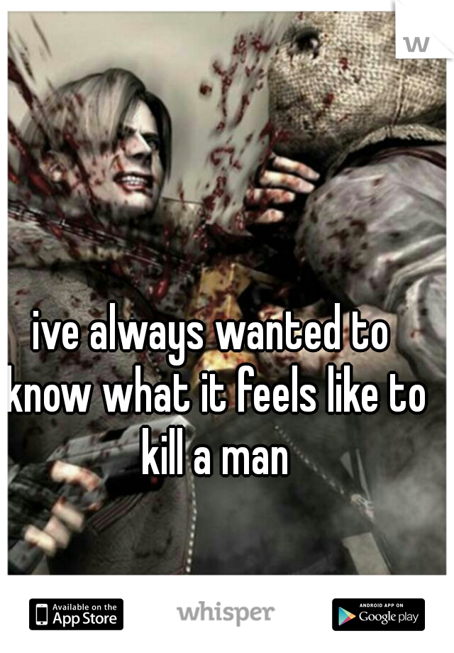 ive always wanted to know what it feels like to kill a man