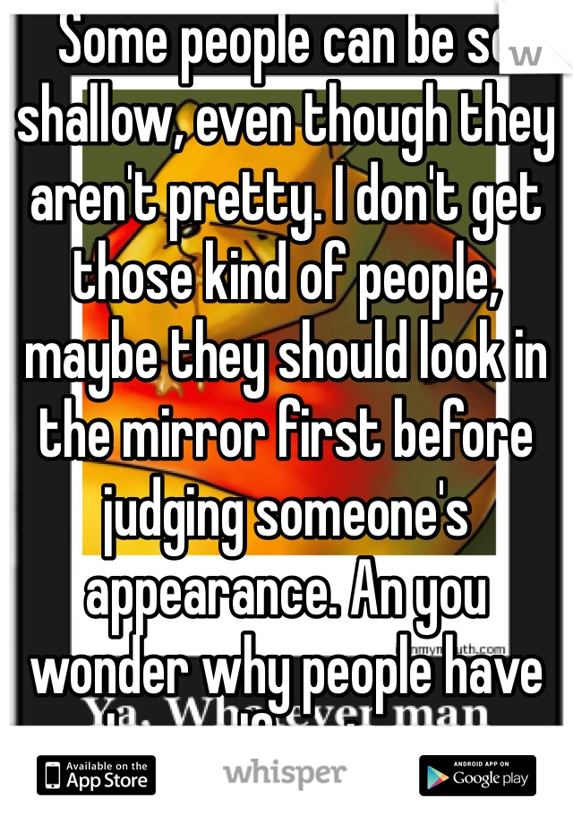 Some people can be so shallow, even though they aren't pretty. I don't get those kind of people, maybe they should look in the mirror first before judging someone's appearance. An you wonder why people have low self-esteem. 