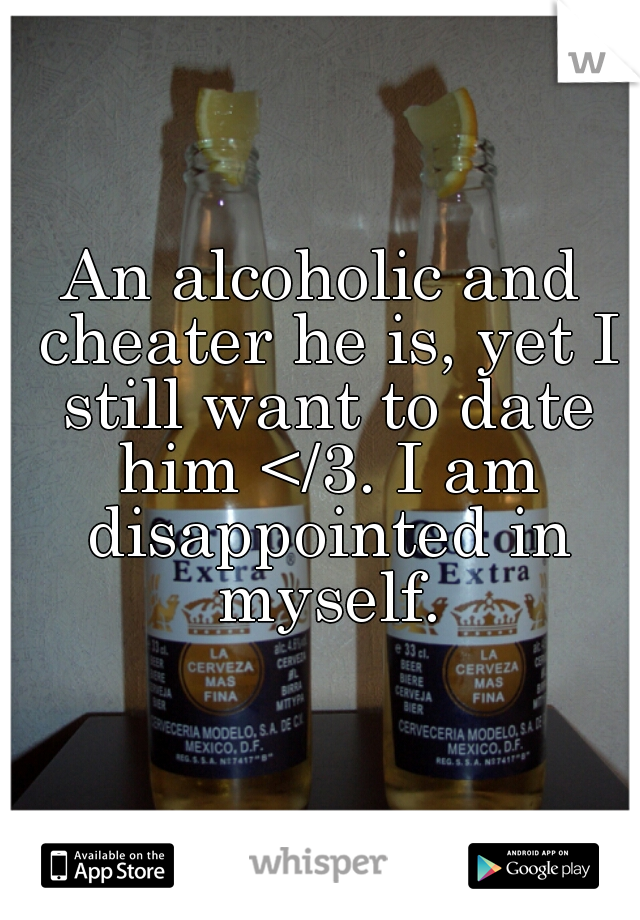 An alcoholic and cheater he is, yet I still want to date him </3. I am disappointed in myself.