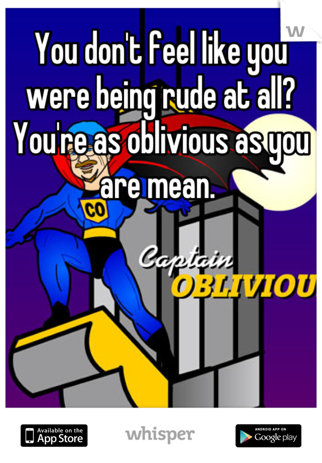 You don't feel like you were being rude at all? You're as oblivious as you are mean. 