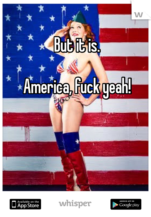 But it is. 

America, fuck yeah!