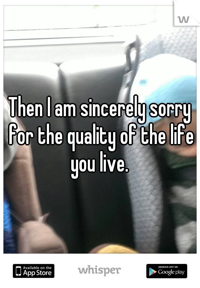 Then I am sincerely sorry for the quality of the life you live. 
