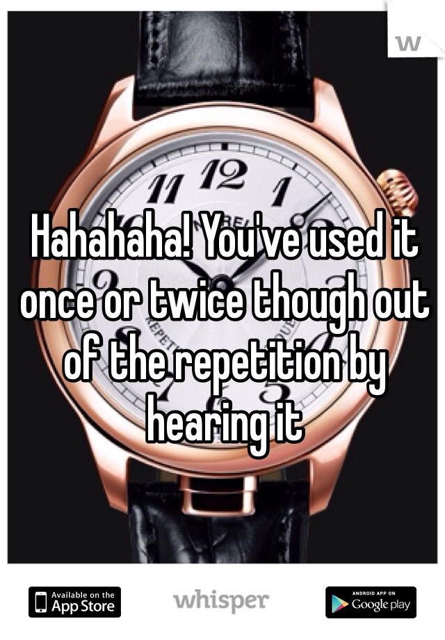 Hahahaha! You've used it once or twice though out of the repetition by hearing it