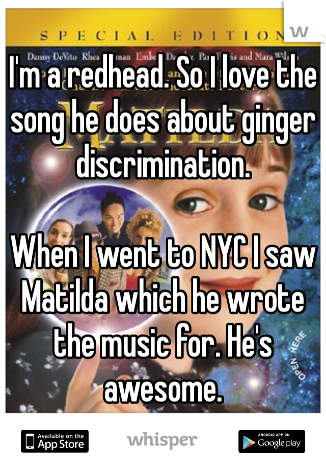 I'm a redhead. So I love the song he does about ginger discrimination. 

When I went to NYC I saw Matilda which he wrote the music for. He's awesome. 