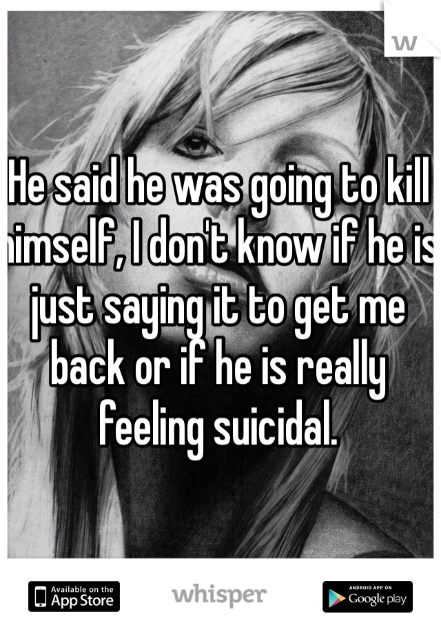 He said he was going to kill himself, I don't know if he is just saying it to get me back or if he is really feeling suicidal.