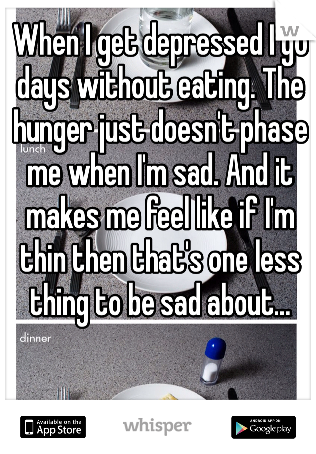 When I get depressed I go days without eating. The hunger just doesn't phase me when I'm sad. And it makes me feel like if I'm thin then that's one less thing to be sad about...