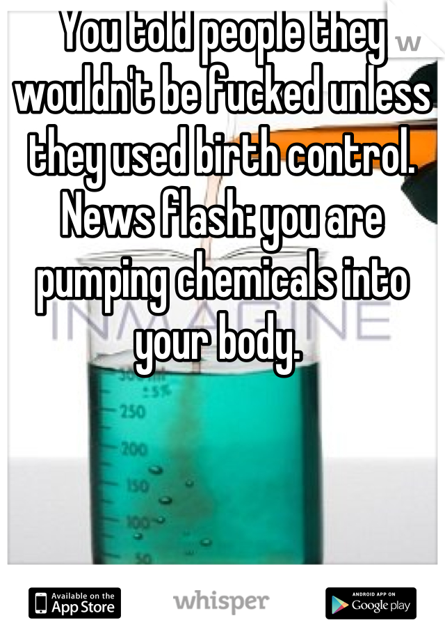 You told people they wouldn't be fucked unless they used birth control. News flash: you are pumping chemicals into your body. 