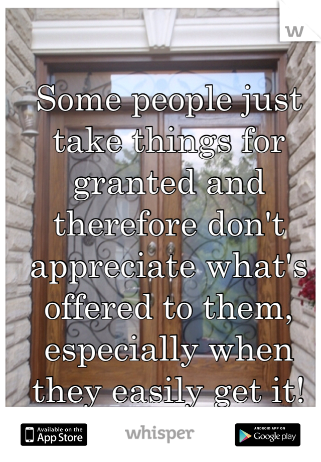 Some people just take things for granted and therefore don't appreciate what's offered to them, especially when they easily get it!