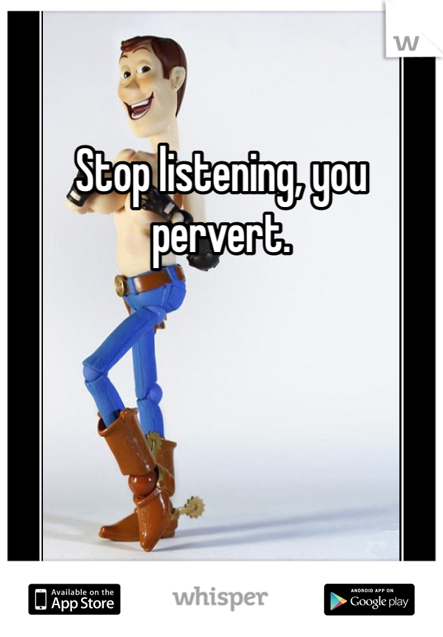 Stop listening, you pervert. 