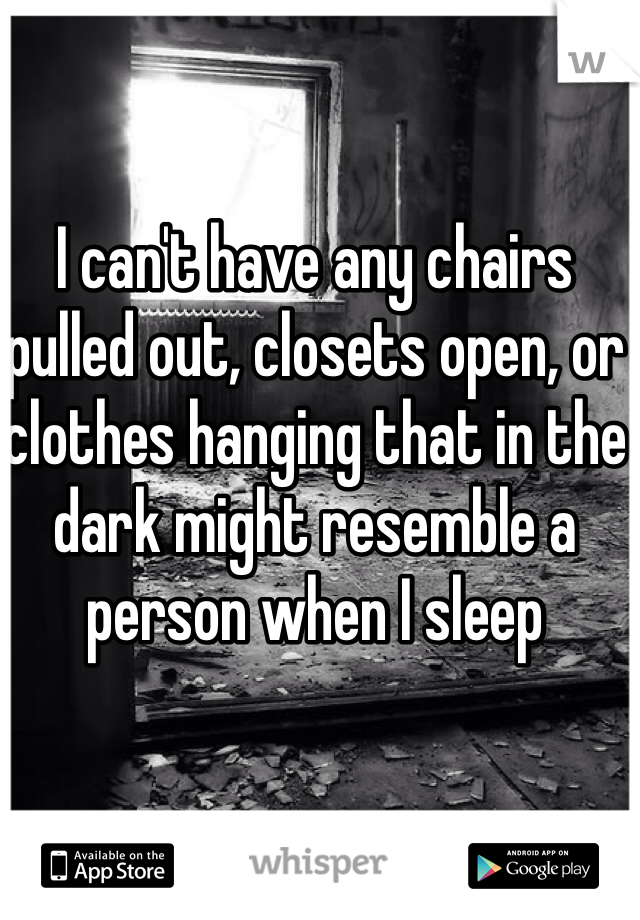 I can't have any chairs pulled out, closets open, or clothes hanging that in the dark might resemble a person when I sleep