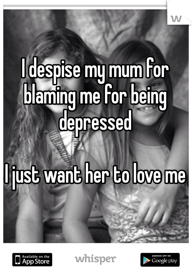 I despise my mum for blaming me for being depressed 

I just want her to love me