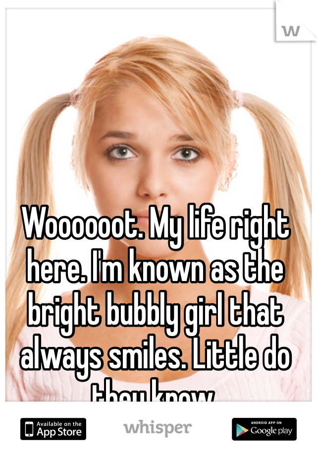 Woooooot. My life right here. I'm known as the bright bubbly girl that always smiles. Little do they know. 