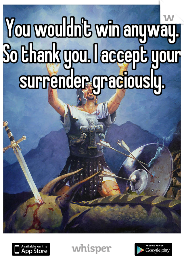 You wouldn't win anyway. So thank you. I accept your surrender graciously. 