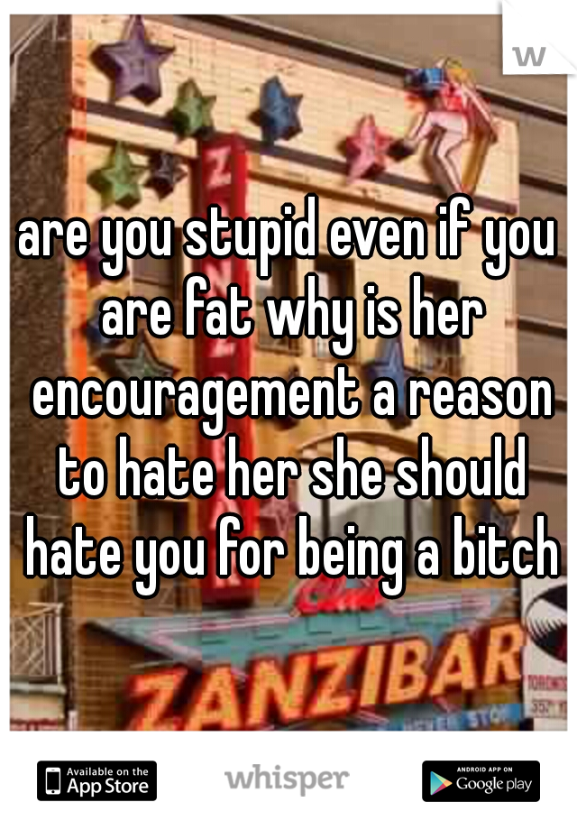 are you stupid even if you are fat why is her encouragement a reason to hate her she should hate you for being a bitch